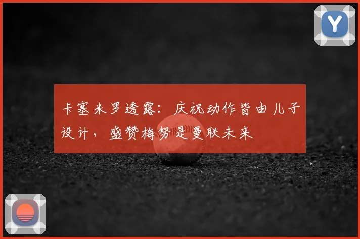 卡塞米罗透露：庆祝动作皆由儿子设计，盛赞梅努是曼联未来