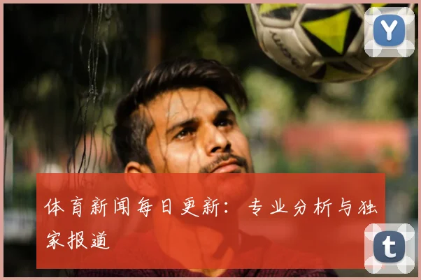 体育新闻每日更新：专业分析与独家报道