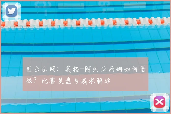 直击法网:奥格-阿利亚西姆如何晋级?比赛复盘与战术解读