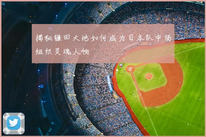 揭秘镰田大地如何成为日本队中场组织灵魂人物