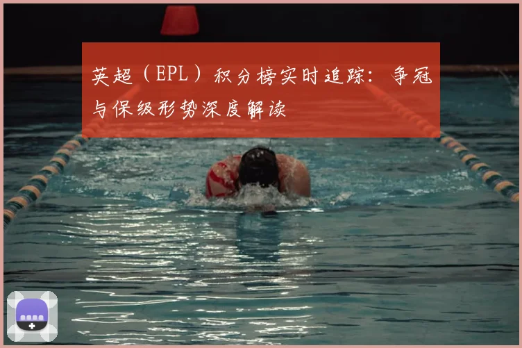 英超(EPL)积分榜实时追踪:争冠与保级形势深度解读