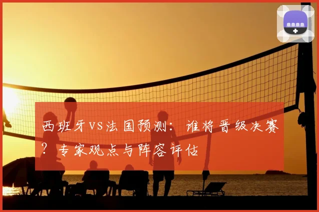 西班牙vs法国预测：谁将晋级决赛？专家观点与阵容评估