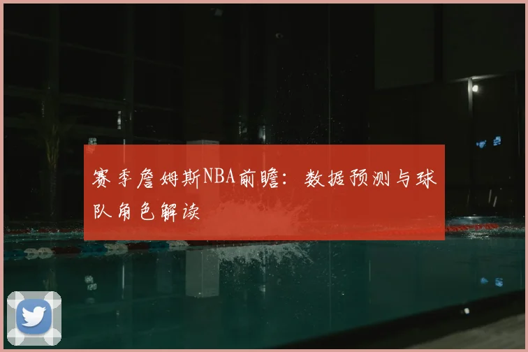 赛季詹姆斯NBA前瞻:数据预测与球队角色解读