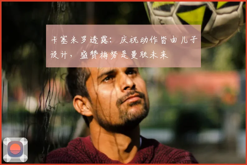 卡塞米罗透露：庆祝动作皆由儿子设计，盛赞梅努是曼联未来