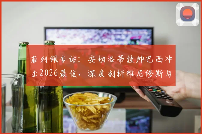 菲利佩专访：安切洛蒂挂帅巴西冲击2026最佳，深度剖析维尼修斯与拉菲尼亚世界前五战力