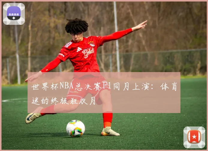 世界杯NBA总决赛F1同月上演:体育迷的终极狂欢月