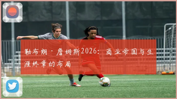 勒布朗·詹姆斯2026：商业帝国与生涯终章的布局