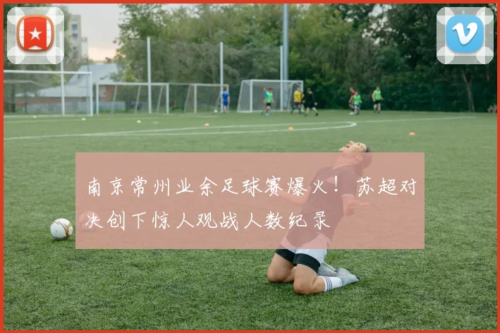 南京常州业余足球赛爆火！苏超对决创下惊人观战人数纪录
