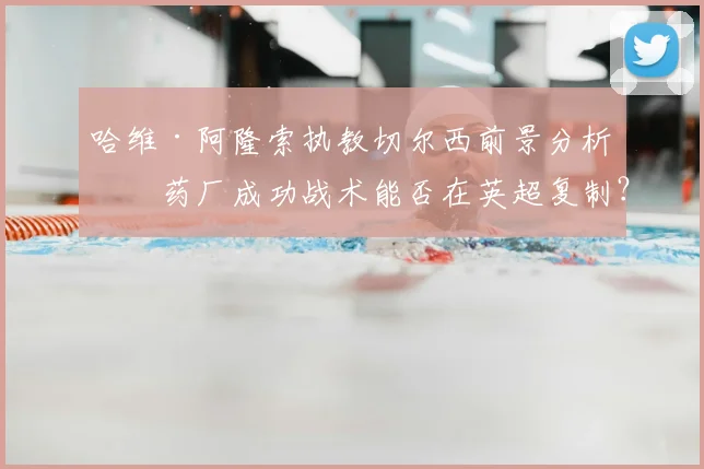 哈维·阿隆索执教切尔西前景分析：药厂成功战术能否在英超复制？