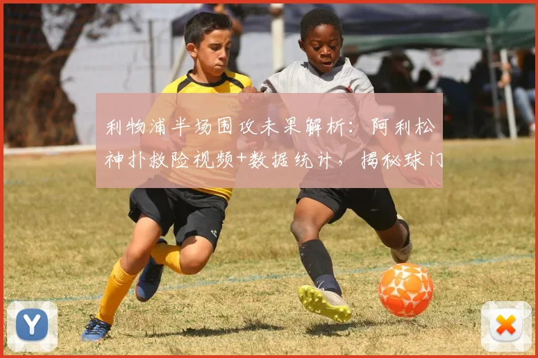 利物浦半场围攻未果解析：阿利松神扑救险视频+数据统计，揭秘球门不失原因