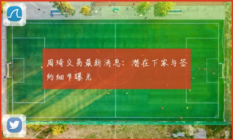 周琦交易最新消息：潜在下家与签约细节曝光