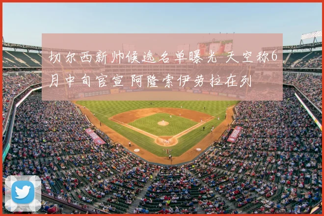 切尔西新帅候选名单曝光 天空称6月中旬官宣 阿隆索伊劳拉在列