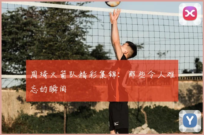 周琦火箭队精彩集锦:那些令人难忘的瞬间